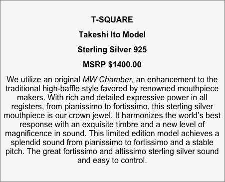 
T-SQUARE 
Takeshi Ito Model
Sterling Silver 925 
MSRP $1400.00
We utilize an original MW Chamber, an enhancement to the traditional high-baffle style favored by renowned mouthpiece makers. With rich and detailed expressive power in all registers, from pianissimo to fortissimo, this sterling silver mouthpiece is our crown jewel. It harmonizes the world’s best response with an exquisite timbre and a new level of magnificence in sound. This limited edition model achieves a splendid sound from pianissimo to fortissimo and a stable pitch. The great fortissimo and altissimo sterling silver sound and easy to control.

