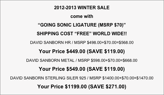 2012-2013 WINTER SALE
come with 
“GOING SONIC LIGATURE (MSRP $70)” 
SHIPPING COST “FREE” WORLD WIDE!!
DAVID SANBORN HR / MSRP $498.00+$70.00=$568.00    
Your Price $449.00 (SAVE $119.00)
DAVID SANBORN METAL / MSRP $598.00+$70.00=$668.00    
Your Price $549.00 (SAVE $119.00)
DAVID SANBORN STERLING SILER 925 / MSRP $1400.00+$70.00=$1470.00
Your Price $1199.00 (SAVE $271.00)
