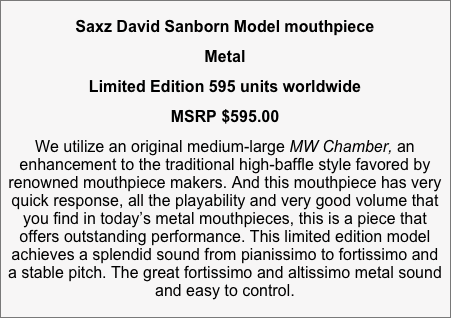 Saxz David Sanborn Model mouthpiece 
Metal 
Limited Edition 595 units worldwide
MSRP $595.00
We utilize an original medium-large MW Chamber, an enhancement to the traditional high-baffle style favored by renowned mouthpiece makers. And this mouthpiece has very quick response, all the playability and very good volume that you find in today’s metal mouthpieces, this is a piece that offers outstanding performance. This limited edition model achieves a splendid sound from pianissimo to fortissimo and a stable pitch. The great fortissimo and altissimo metal sound and easy to control.

